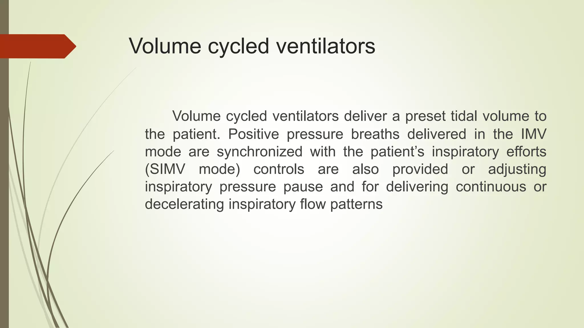 Volume cycled ventilators
Volume cycled ventilators deliver a preset tidal volume to
the patient. Positive pressure breaths delivered in the IMV
mode are synchronized with the patient’s inspiratory efforts
(SIMV mode) controls are also provided or adjusting
inspiratory pressure pause and for delivering continuous or
decelerating inspiratory flow patterns
 