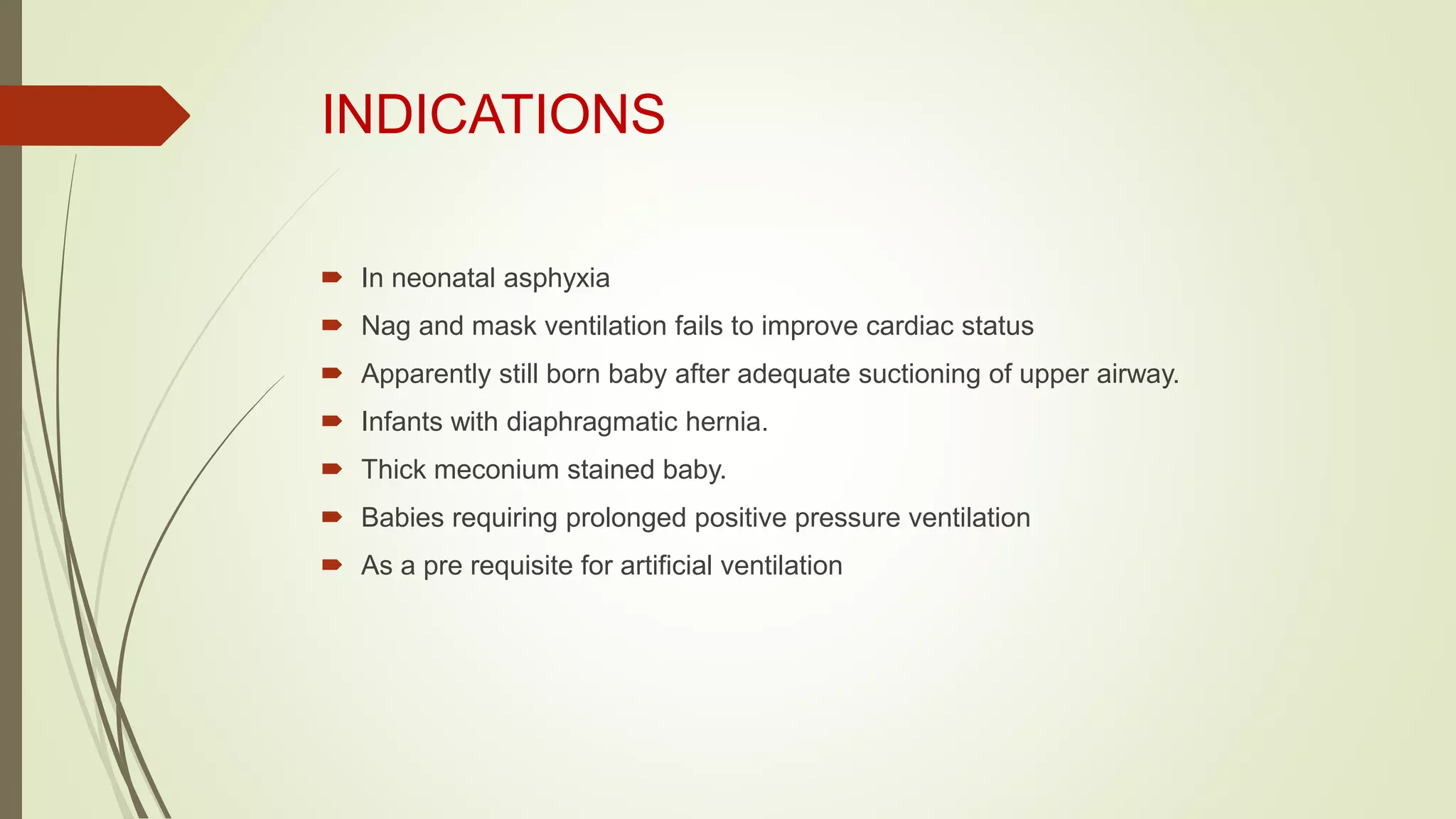 INDICATIONS
 In neonatal asphyxia
 Nag and mask ventilation fails to improve cardiac status
 Apparently still born baby after adequate suctioning of upper airway.
 Infants with diaphragmatic hernia.
 Thick meconium stained baby.
 Babies requiring prolonged positive pressure ventilation
 As a pre requisite for artificial ventilation
 