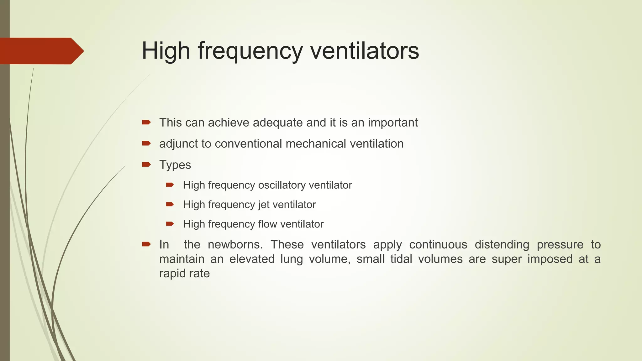 High frequency ventilators
 This can achieve adequate and it is an important
 adjunct to conventional mechanical ventilation
 Types
 High frequency oscillatory ventilator
 High frequency jet ventilator
 High frequency flow ventilator
 In the newborns. These ventilators apply continuous distending pressure to
maintain an elevated lung volume, small tidal volumes are super imposed at a
rapid rate
 