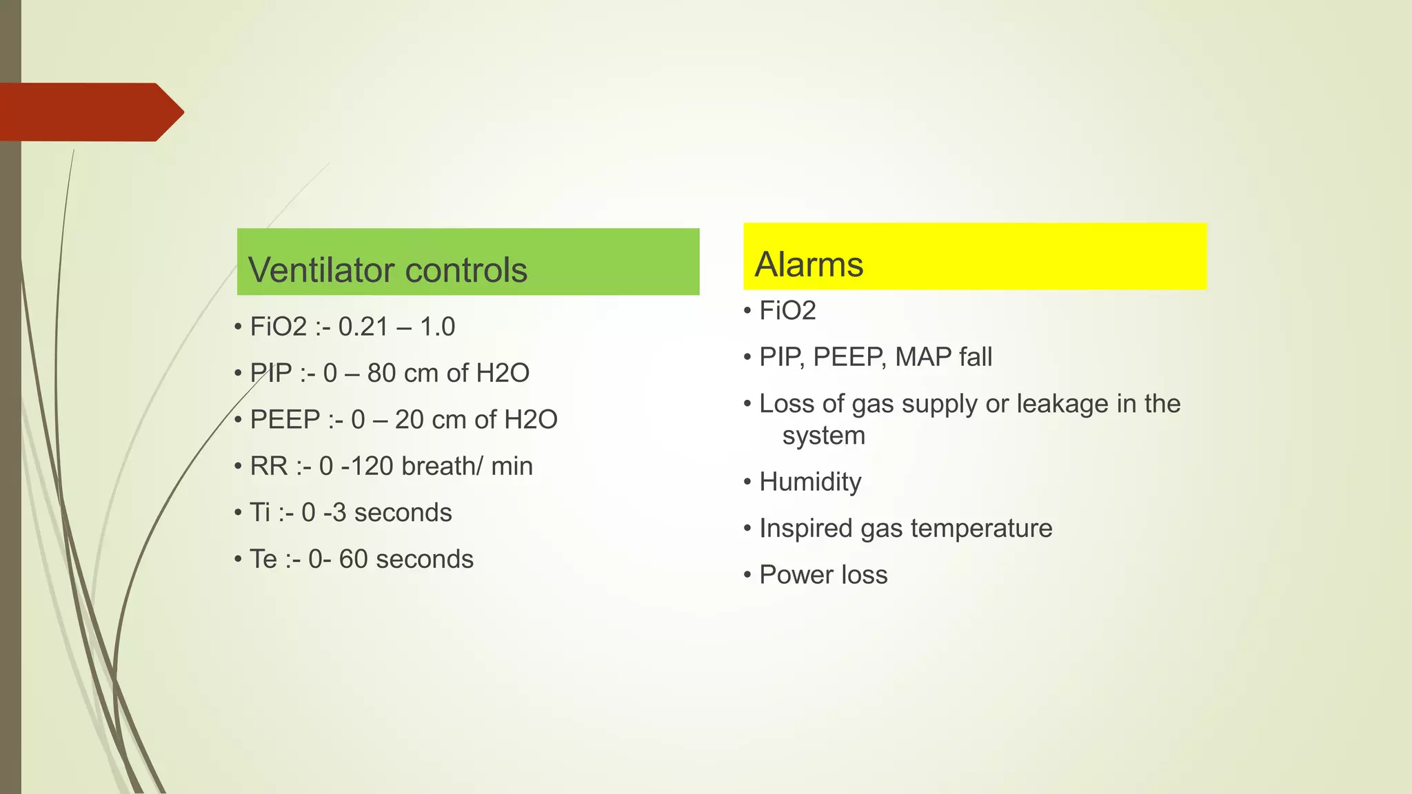 Ventilator controls
• FiO2 :- 0.21 – 1.0
• PIP :- 0 – 80 cm of H2O
• PEEP :- 0 – 20 cm of H2O
• RR :- 0 -120 breath/ min
• Ti :- 0 -3 seconds
• Te :- 0- 60 seconds
Alarms
• FiO2
• PIP, PEEP, MAP fall
• Loss of gas supply or leakage in the
system
• Humidity
• Inspired gas temperature
• Power loss
 