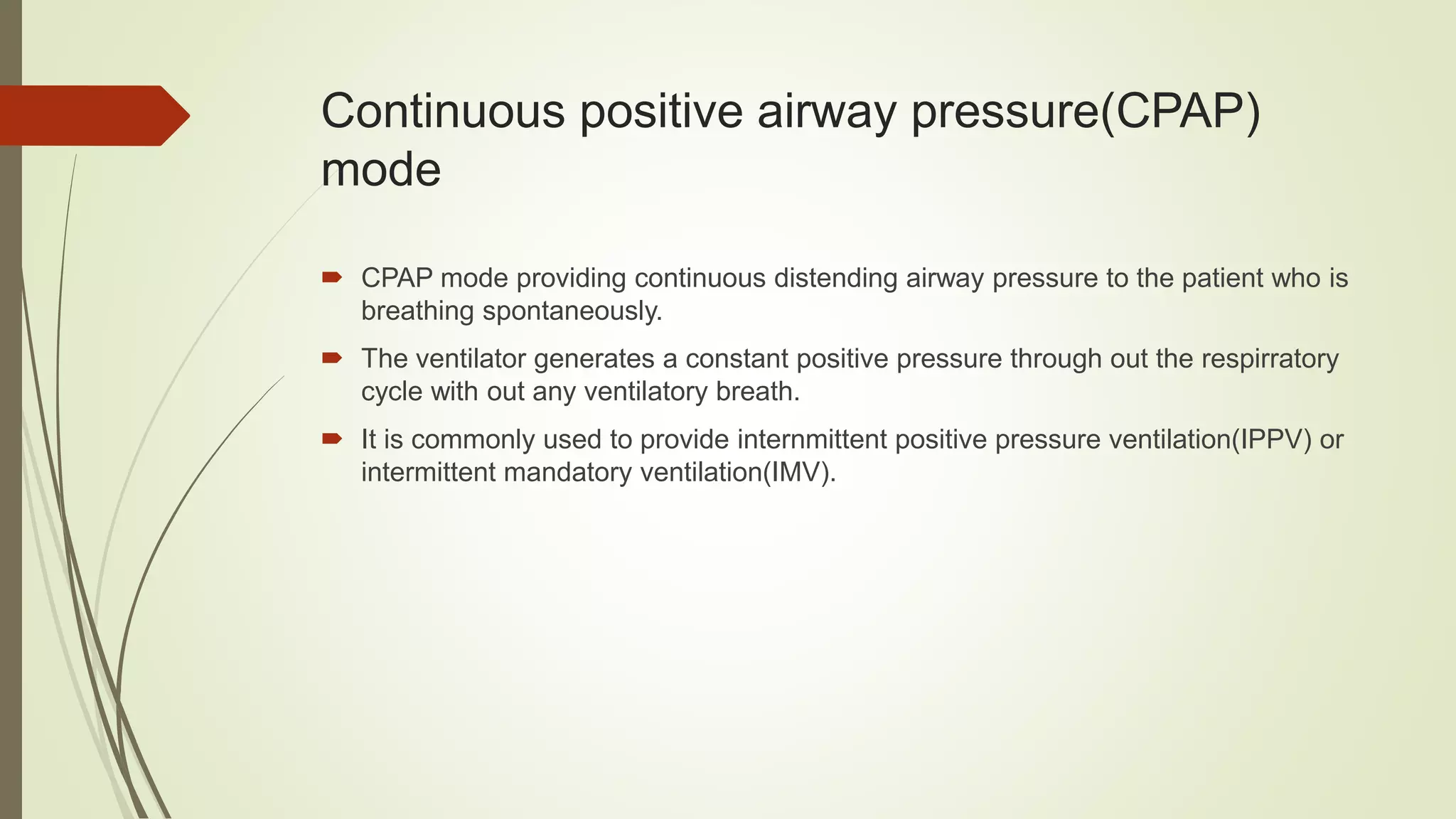 Continuous positive airway pressure(CPAP)
mode
 CPAP mode providing continuous distending airway pressure to the patient who is
breathing spontaneously.
 The ventilator generates a constant positive pressure through out the respirratory
cycle with out any ventilatory breath.
 It is commonly used to provide internmittent positive pressure ventilation(IPPV) or
intermittent mandatory ventilation(IMV).
 