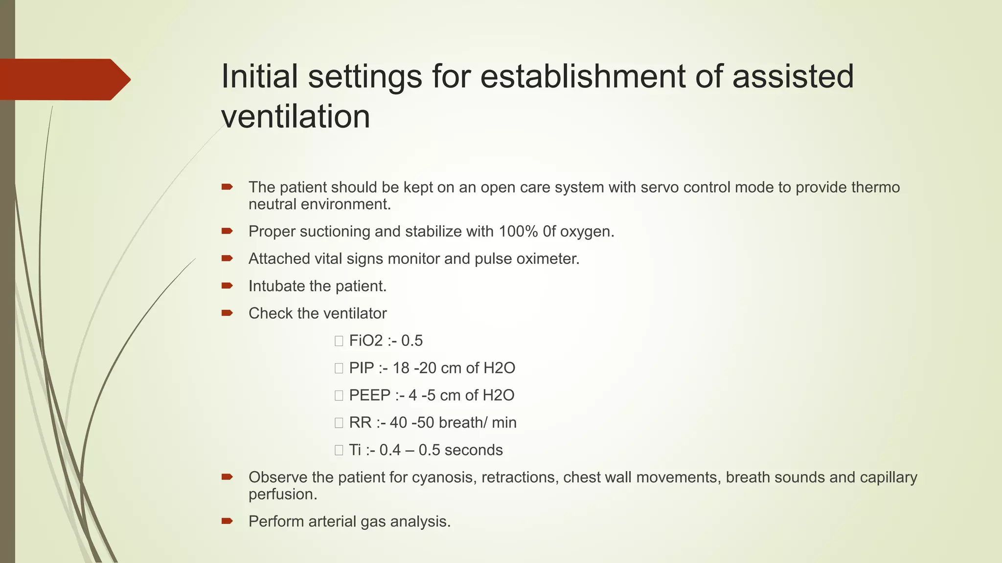 Initial settings for establishment of assisted
ventilation
 The patient should be kept on an open care system with servo control mode to provide thermo
neutral environment.
 Proper suctioning and stabilize with 100% 0f oxygen.
 Attached vital signs monitor and pulse oximeter.
 Intubate the patient.
 Check the ventilator
FiO2 :- 0.5
PIP :- 18 -20 cm of H2O
PEEP :- 4 -5 cm of H2O
RR :- 40 -50 breath/ min
Ti :- 0.4 – 0.5 seconds
 Observe the patient for cyanosis, retractions, chest wall movements, breath sounds and capillary
perfusion.
 Perform arterial gas analysis.
 