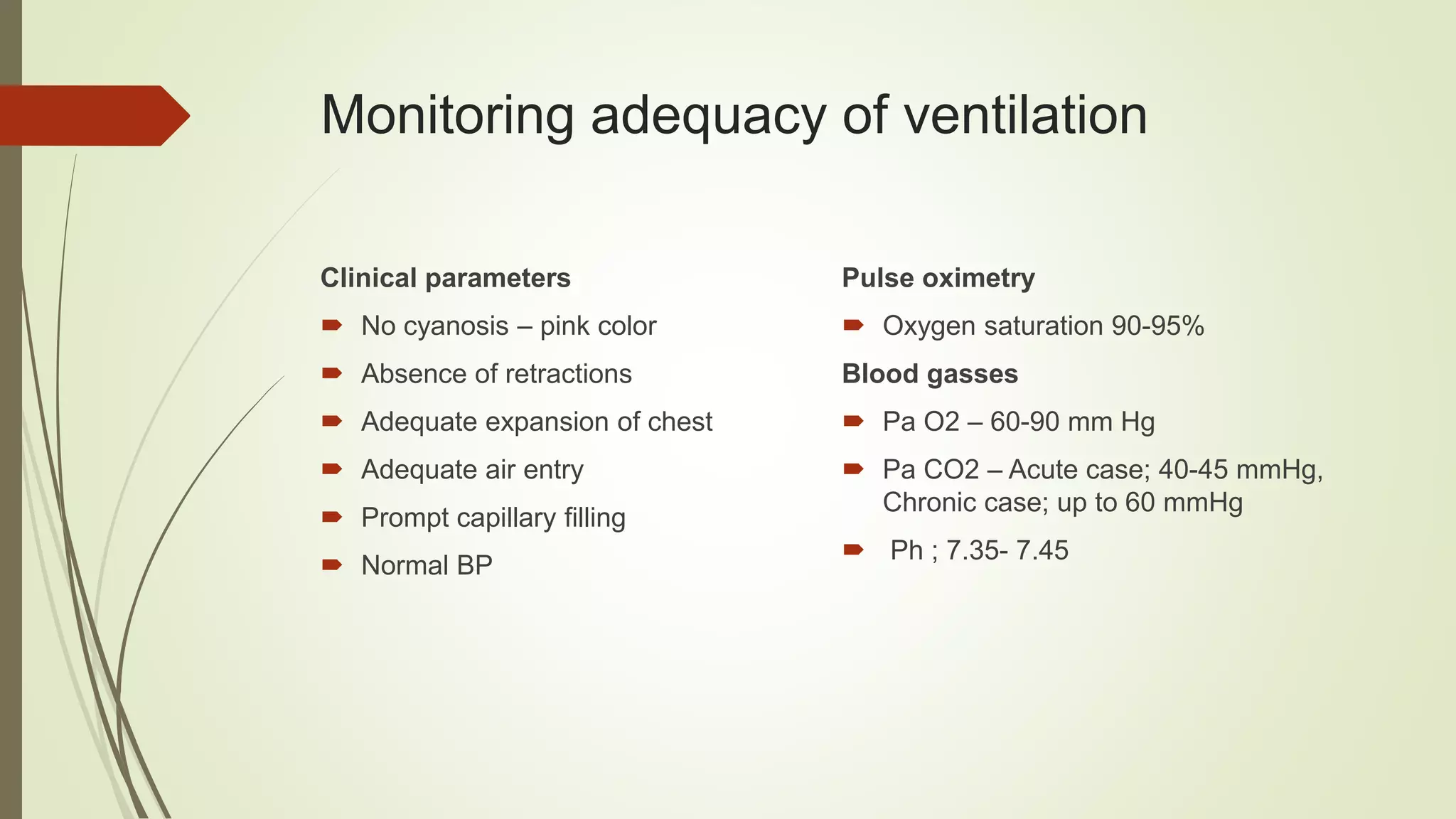 Monitoring adequacy of ventilation
Clinical parameters
 No cyanosis – pink color
 Absence of retractions
 Adequate expansion of chest
 Adequate air entry
 Prompt capillary filling
 Normal BP
Pulse oximetry
 Oxygen saturation 90-95%
Blood gasses
 Pa O2 – 60-90 mm Hg
 Pa CO2 – Acute case; 40-45 mmHg,
Chronic case; up to 60 mmHg
 Ph ; 7.35- 7.45
 