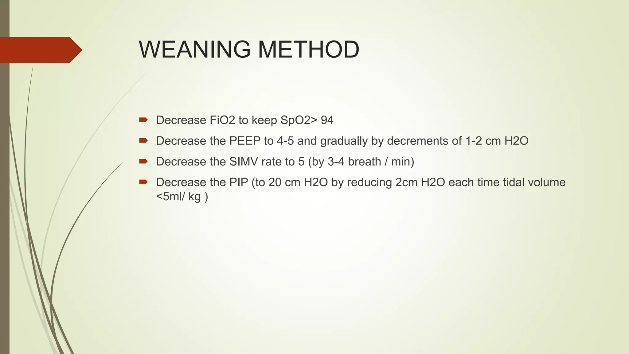 WEANING METHOD
 Decrease FiO2 to keep SpO2> 94
 Decrease the PEEP to 4-5 and gradually by decrements of 1-2 cm H2O
 Decrease the SIMV rate to 5 (by 3-4 breath / min)
 Decrease the PIP (to 20 cm H2O by reducing 2cm H2O each time tidal volume
<5ml/ kg )
 