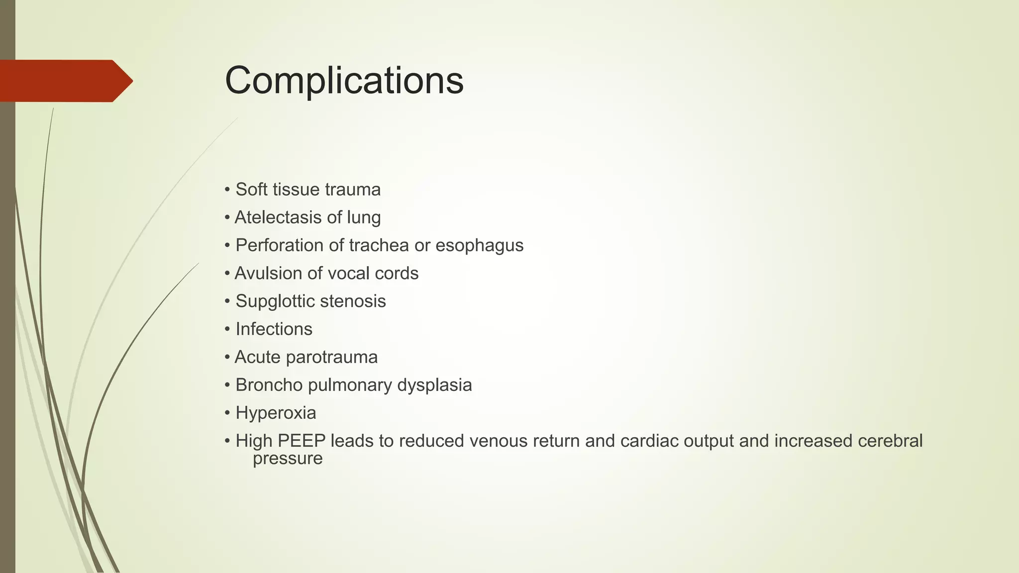 Complications
• Soft tissue trauma
• Atelectasis of lung
• Perforation of trachea or esophagus
• Avulsion of vocal cords
• Supglottic stenosis
• Infections
• Acute parotrauma
• Broncho pulmonary dysplasia
• Hyperoxia
• High PEEP leads to reduced venous return and cardiac output and increased cerebral
pressure
 
