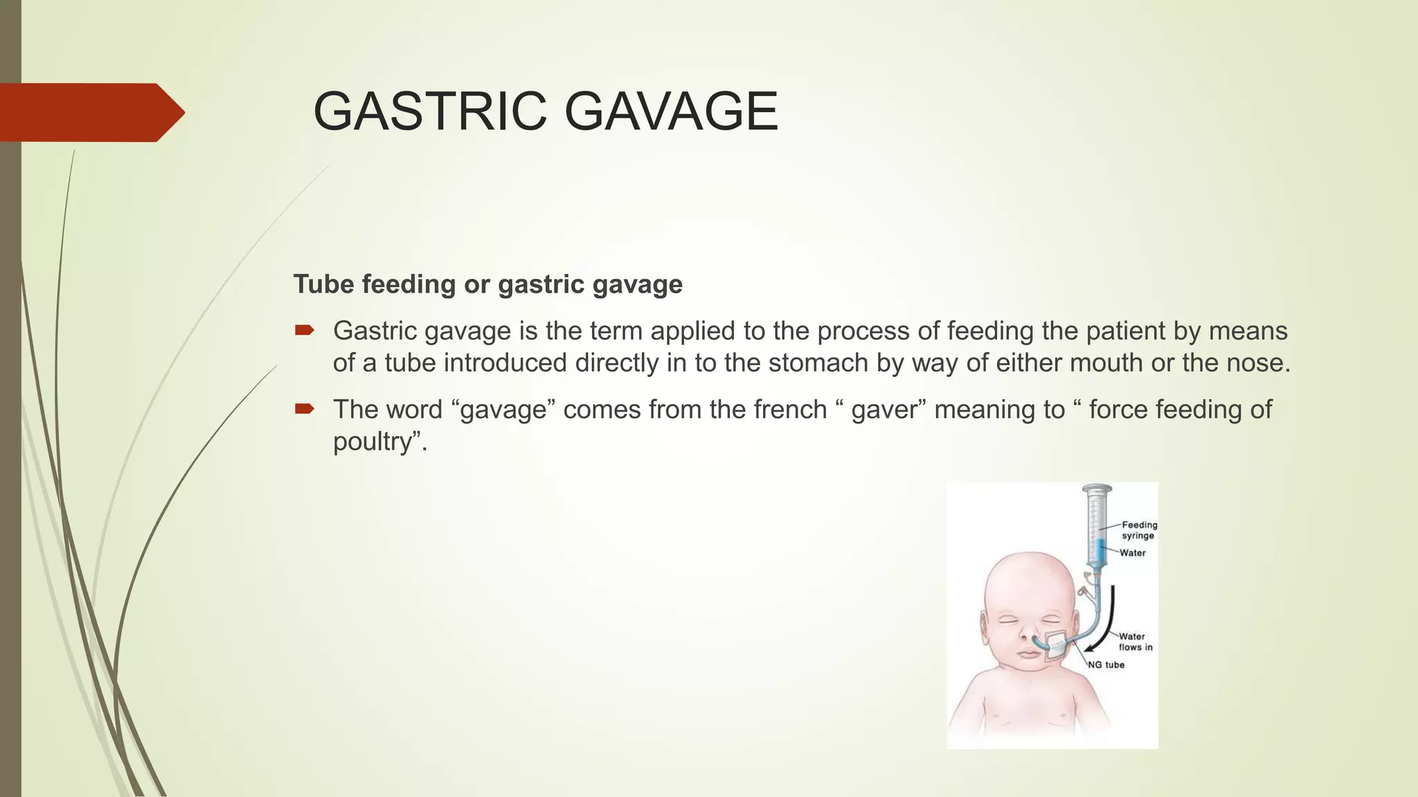 GASTRIC GAVAGE
Tube feeding or gastric gavage
 Gastric gavage is the term applied to the process of feeding the patient by means
of a tube introduced directly in to the stomach by way of either mouth or the nose.
 The word “gavage” comes from the french “ gaver” meaning to “ force feeding of
poultry”.
 
