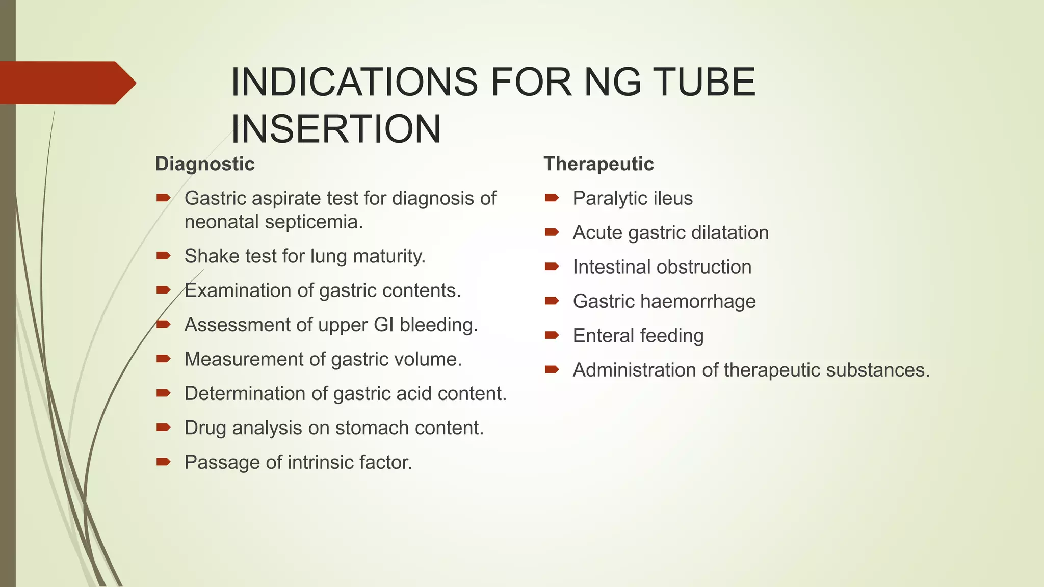 INDICATIONS FOR NG TUBE
INSERTION
Diagnostic
 Gastric aspirate test for diagnosis of
neonatal septicemia.
 Shake test for lung maturity.
 Examination of gastric contents.
 Assessment of upper GI bleeding.
 Measurement of gastric volume.
 Determination of gastric acid content.
 Drug analysis on stomach content.
 Passage of intrinsic factor.
Therapeutic
 Paralytic ileus
 Acute gastric dilatation
 Intestinal obstruction
 Gastric haemorrhage
 Enteral feeding
 Administration of therapeutic substances.
 