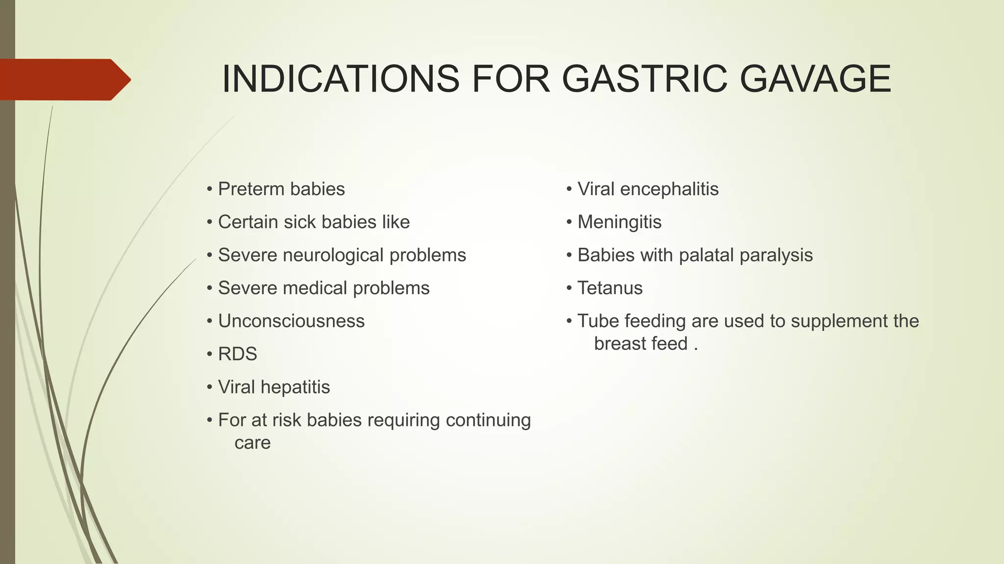 INDICATIONS FOR GASTRIC GAVAGE
• Preterm babies
• Certain sick babies like
• Severe neurological problems
• Severe medical problems
• Unconsciousness
• RDS
• Viral hepatitis
• For at risk babies requiring continuing
care
• Viral encephalitis
• Meningitis
• Babies with palatal paralysis
• Tetanus
• Tube feeding are used to supplement the
breast feed .
 