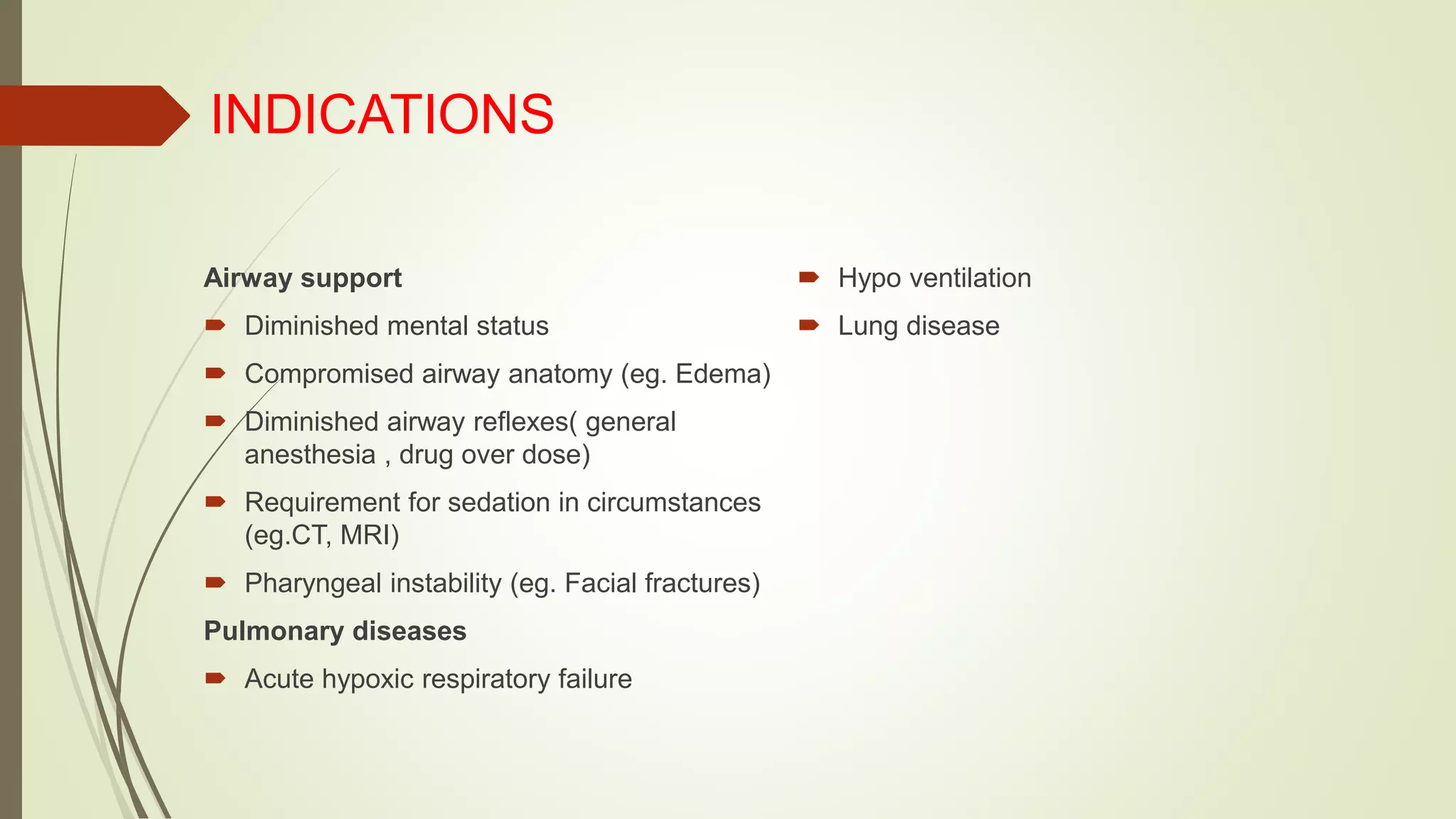 INDICATIONS
Airway support
 Diminished mental status
 Compromised airway anatomy (eg. Edema)
 Diminished airway reflexes( general
anesthesia , drug over dose)
 Requirement for sedation in circumstances
(eg.CT, MRI)
 Pharyngeal instability (eg. Facial fractures)
Pulmonary diseases
 Acute hypoxic respiratory failure
 Hypo ventilation
 Lung disease
 