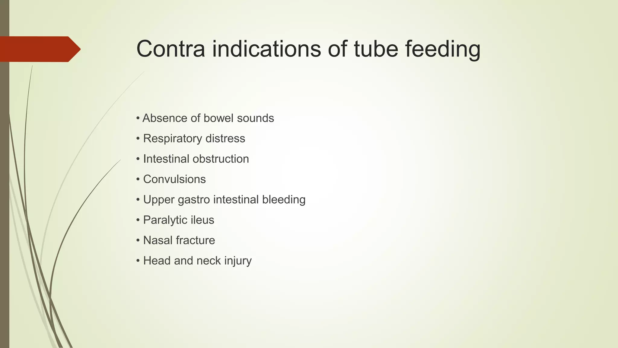 Contra indications of tube feeding
• Absence of bowel sounds
• Respiratory distress
• Intestinal obstruction
• Convulsions
• Upper gastro intestinal bleeding
• Paralytic ileus
• Nasal fracture
• Head and neck injury
 