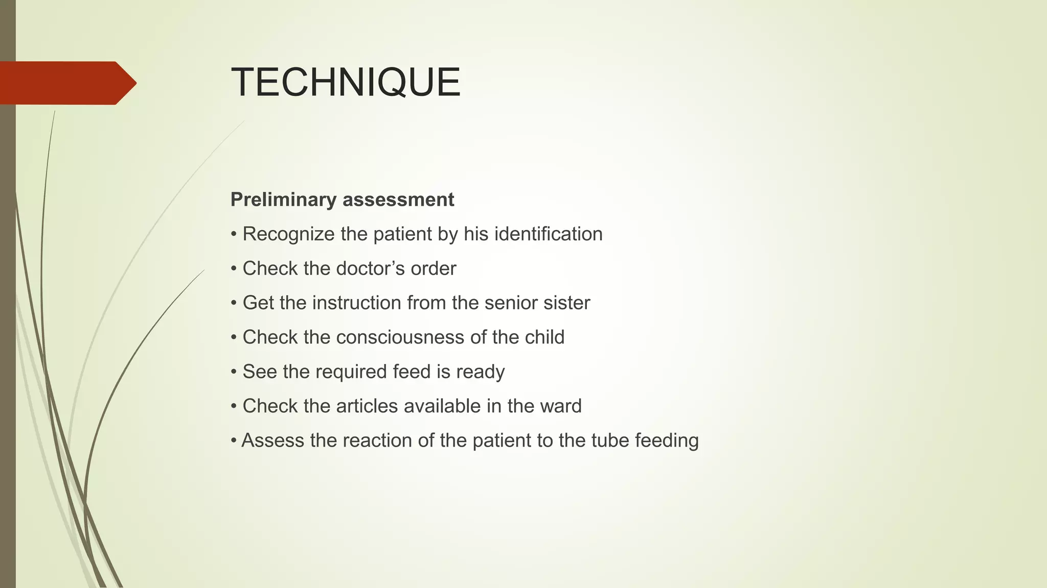 TECHNIQUE
Preliminary assessment
• Recognize the patient by his identification
• Check the doctor’s order
• Get the instruction from the senior sister
• Check the consciousness of the child
• See the required feed is ready
• Check the articles available in the ward
• Assess the reaction of the patient to the tube feeding
 