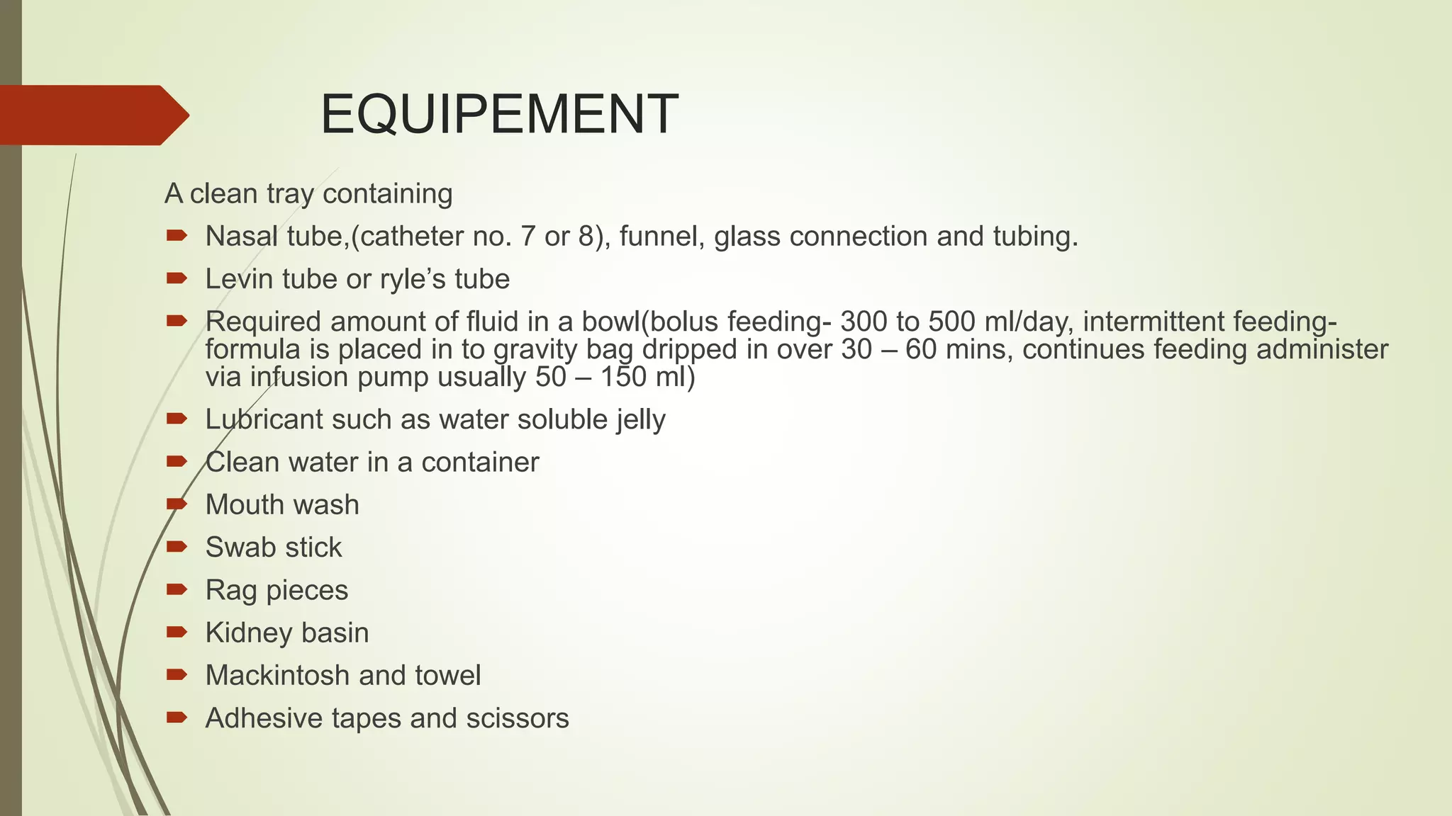 EQUIPEMENT
A clean tray containing
 Nasal tube,(catheter no. 7 or 8), funnel, glass connection and tubing.
 Levin tube or ryle’s tube
 Required amount of fluid in a bowl(bolus feeding- 300 to 500 ml/day, intermittent feeding-
formula is placed in to gravity bag dripped in over 30 – 60 mins, continues feeding administer
via infusion pump usually 50 – 150 ml)
 Lubricant such as water soluble jelly
 Clean water in a container
 Mouth wash
 Swab stick
 Rag pieces
 Kidney basin
 Mackintosh and towel
 Adhesive tapes and scissors
 