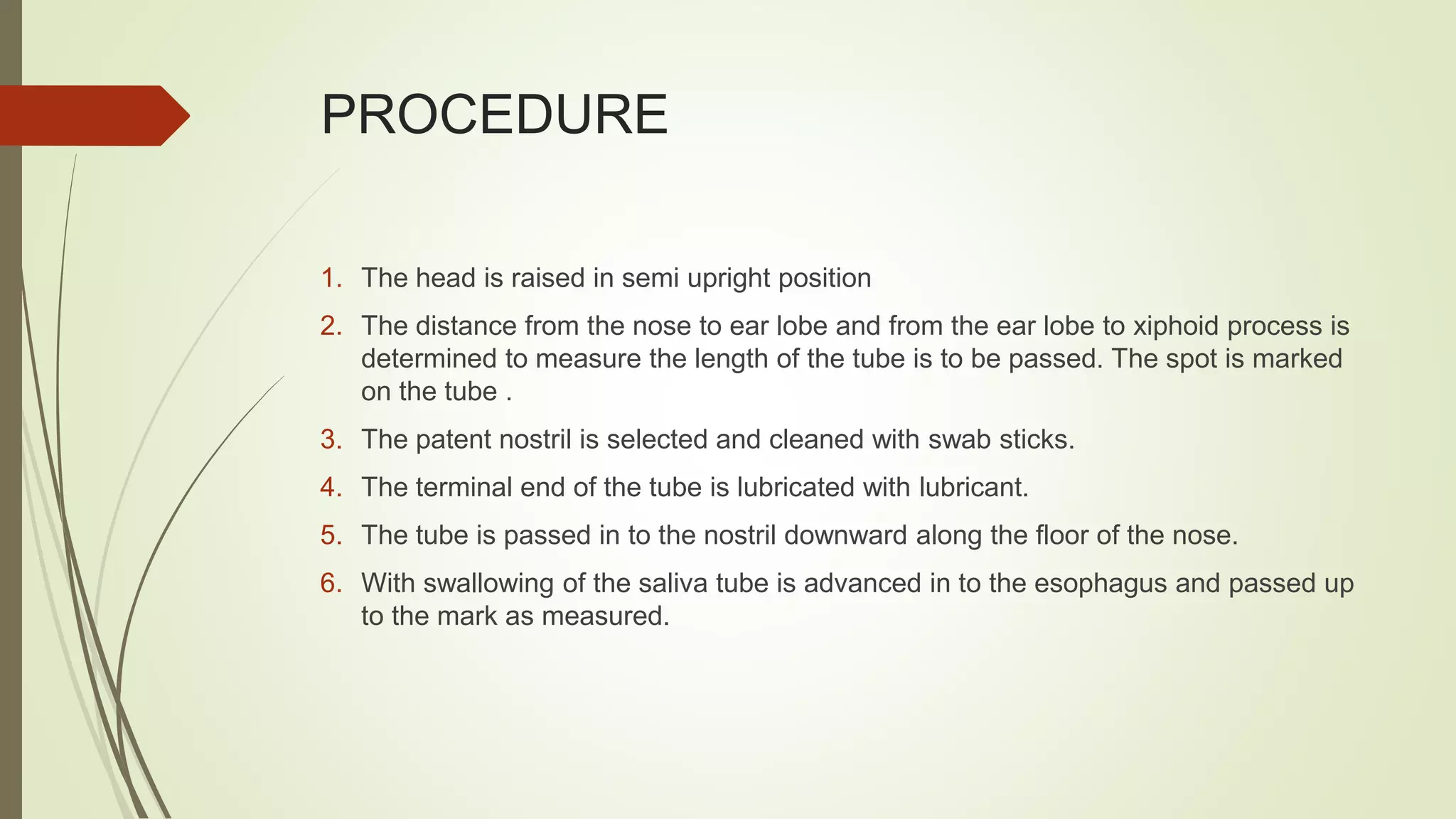 PROCEDURE
1. The head is raised in semi upright position
2. The distance from the nose to ear lobe and from the ear lobe to xiphoid process is
determined to measure the length of the tube is to be passed. The spot is marked
on the tube .
3. The patent nostril is selected and cleaned with swab sticks.
4. The terminal end of the tube is lubricated with lubricant.
5. The tube is passed in to the nostril downward along the floor of the nose.
6. With swallowing of the saliva tube is advanced in to the esophagus and passed up
to the mark as measured.
 