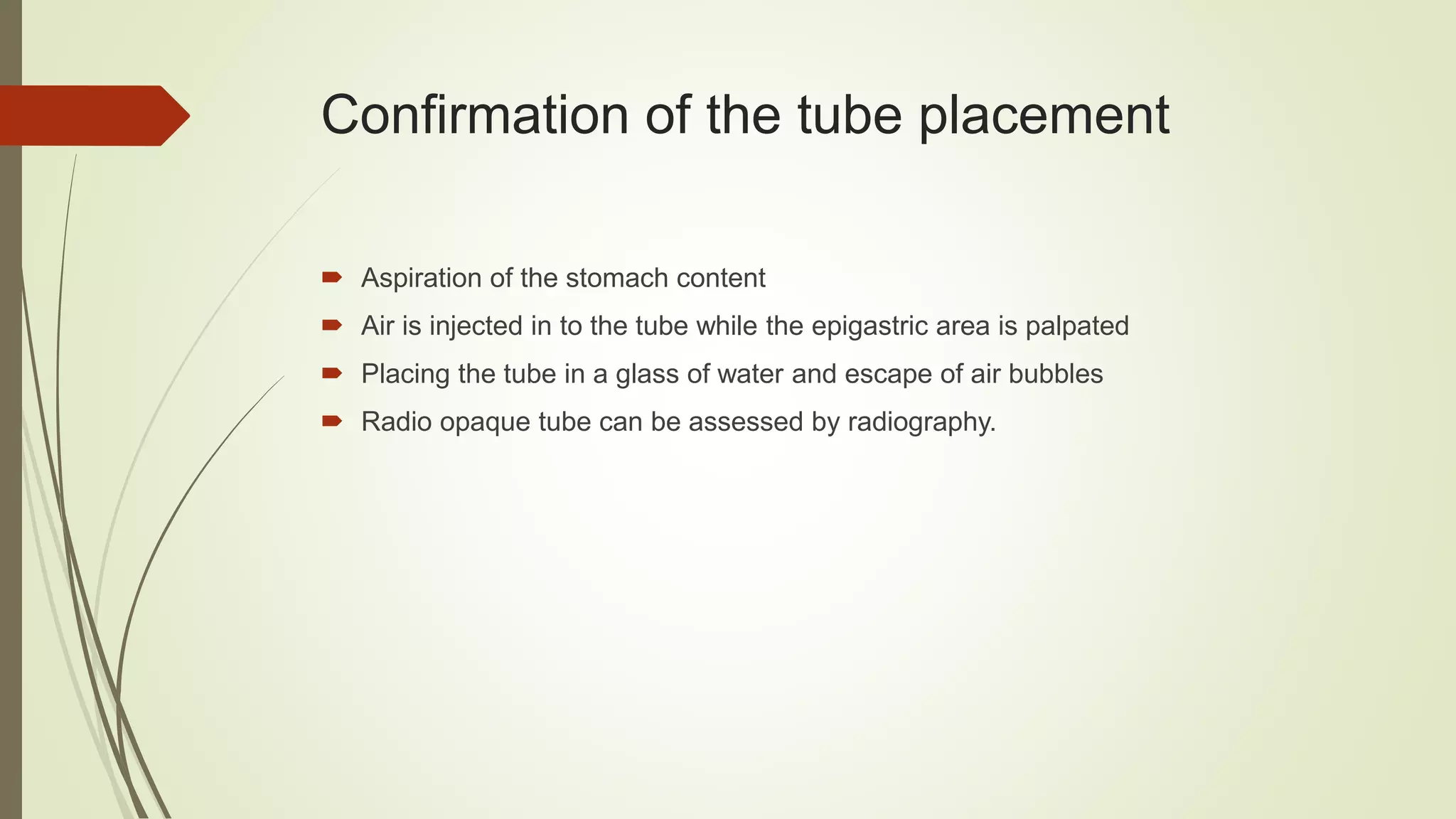 Confirmation of the tube placement
 Aspiration of the stomach content
 Air is injected in to the tube while the epigastric area is palpated
 Placing the tube in a glass of water and escape of air bubbles
 Radio opaque tube can be assessed by radiography.
 