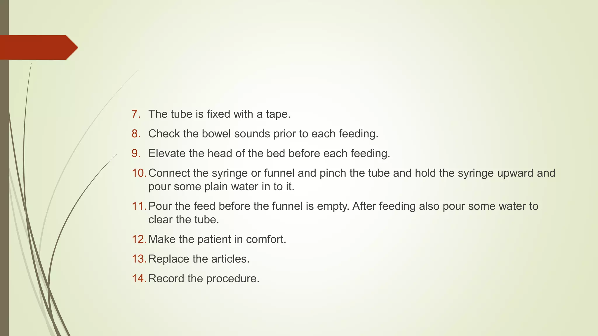 7. The tube is fixed with a tape.
8. Check the bowel sounds prior to each feeding.
9. Elevate the head of the bed before each feeding.
10.Connect the syringe or funnel and pinch the tube and hold the syringe upward and
pour some plain water in to it.
11.Pour the feed before the funnel is empty. After feeding also pour some water to
clear the tube.
12.Make the patient in comfort.
13.Replace the articles.
14.Record the procedure.
 