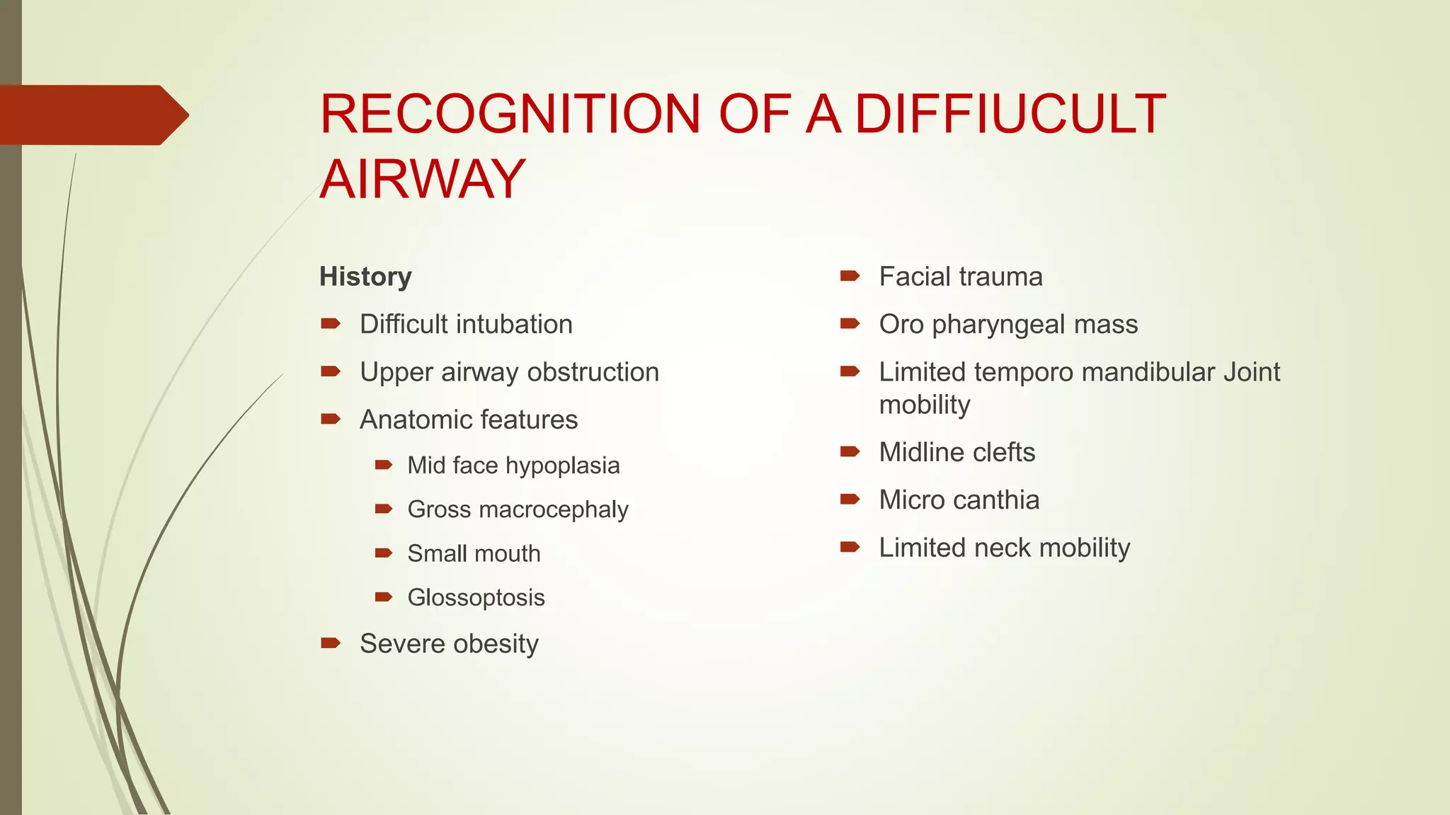 RECOGNITION OF A DIFFIUCULT
AIRWAY
History
 Difficult intubation
 Upper airway obstruction
 Anatomic features
 Mid face hypoplasia
 Gross macrocephaly
 Small mouth
 Glossoptosis
 Severe obesity
 Facial trauma
 Oro pharyngeal mass
 Limited temporo mandibular Joint
mobility
 Midline clefts
 Micro canthia
 Limited neck mobility
 