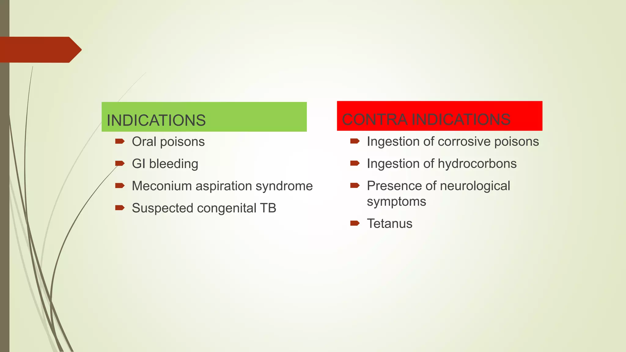 INDICATIONS
 Oral poisons
 GI bleeding
 Meconium aspiration syndrome
 Suspected congenital TB
CONTRA INDICATIONS
 Ingestion of corrosive poisons
 Ingestion of hydrocorbons
 Presence of neurological
symptoms
 Tetanus
 