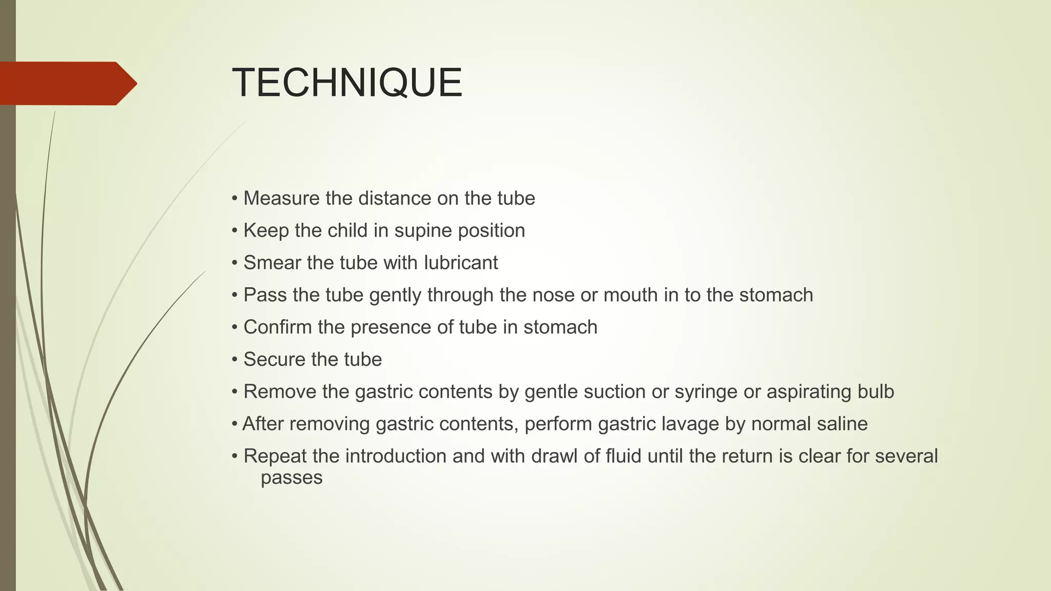 TECHNIQUE
• Measure the distance on the tube
• Keep the child in supine position
• Smear the tube with lubricant
• Pass the tube gently through the nose or mouth in to the stomach
• Confirm the presence of tube in stomach
• Secure the tube
• Remove the gastric contents by gentle suction or syringe or aspirating bulb
• After removing gastric contents, perform gastric lavage by normal saline
• Repeat the introduction and with drawl of fluid until the return is clear for several
passes
 