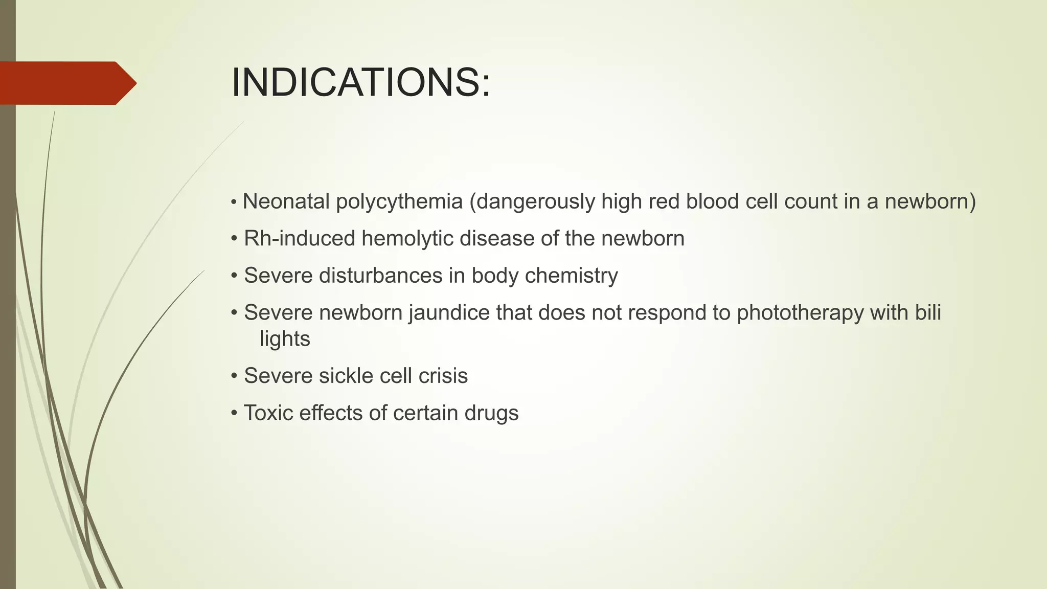 INDICATIONS:
• Neonatal polycythemia (dangerously high red blood cell count in a newborn)
• Rh-induced hemolytic disease of the newborn
• Severe disturbances in body chemistry
• Severe newborn jaundice that does not respond to phototherapy with bili
lights
• Severe sickle cell crisis
• Toxic effects of certain drugs
 