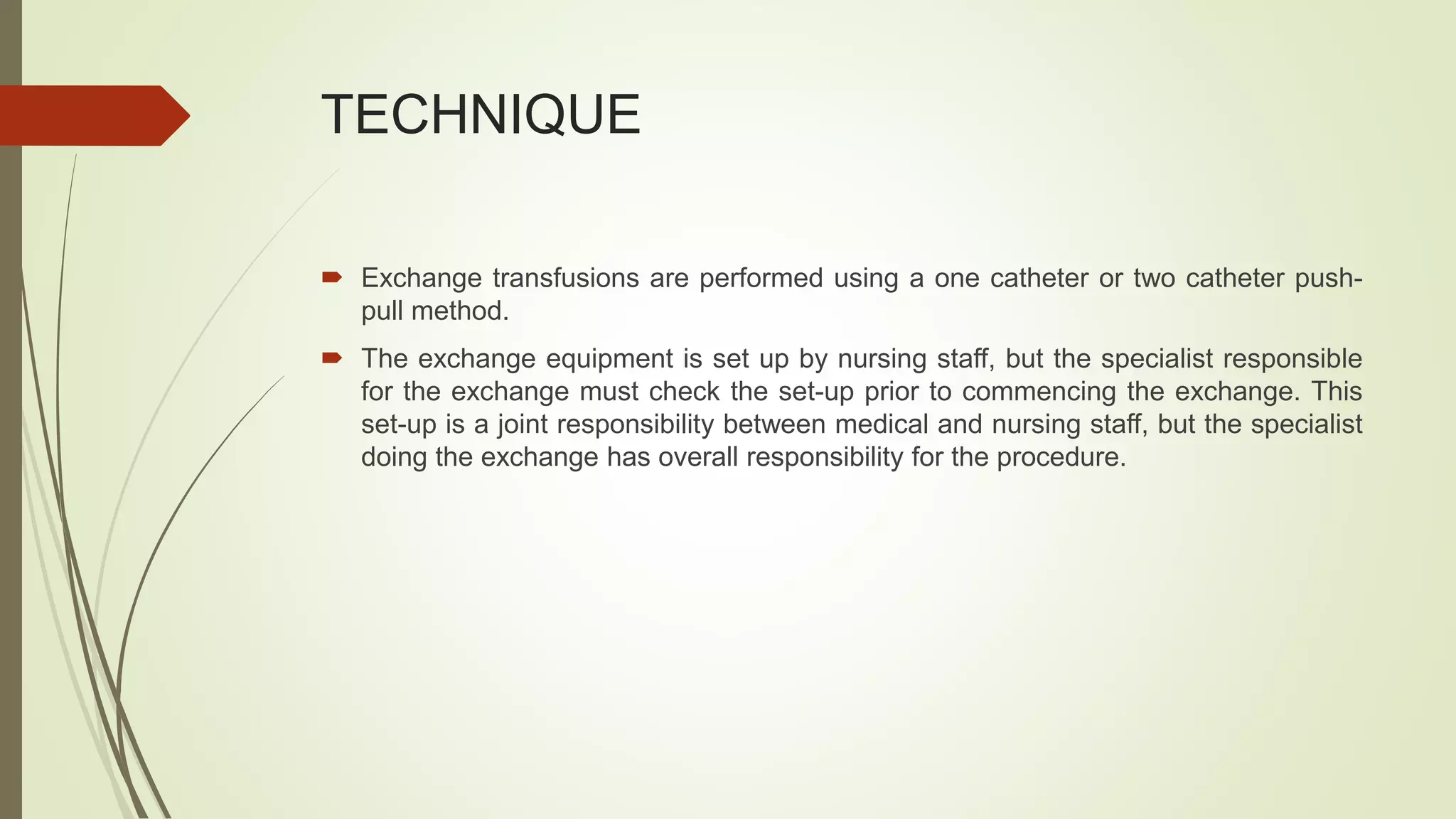 TECHNIQUE
 Exchange transfusions are performed using a one catheter or two catheter push-
pull method.
 The exchange equipment is set up by nursing staff, but the specialist responsible
for the exchange must check the set-up prior to commencing the exchange. This
set-up is a joint responsibility between medical and nursing staff, but the specialist
doing the exchange has overall responsibility for the procedure.
 