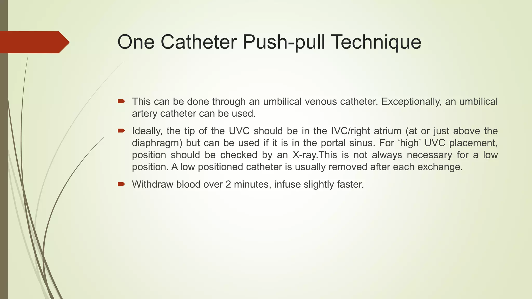 One Catheter Push-pull Technique
 This can be done through an umbilical venous catheter. Exceptionally, an umbilical
artery catheter can be used.
 Ideally, the tip of the UVC should be in the IVC/right atrium (at or just above the
diaphragm) but can be used if it is in the portal sinus. For ‘high’ UVC placement,
position should be checked by an X-ray.This is not always necessary for a low
position. A low positioned catheter is usually removed after each exchange.
 Withdraw blood over 2 minutes, infuse slightly faster.
 