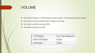 VOLUME
 N.B: Blood Volume = 70-90 ml/kg for term and 85- 110 ml/kg for preterm infants
 One blood volume removes 65% of baby’s red cells.
 Two blood volumes removes 88%
 Thereafter the gain is small.
 