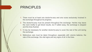 PRINCIPLES
1. There must be at least one doctor/ns-anp and one nurse exclusively involved in
the exchange throughout its progress.
2. The doctor/ns-anp must be present throughout the exchange. He/she may leave
the room briefly to get blood results, but if called away, the exchange is stopped
and the lines flushed.
3. It may be necessary for another doctor/ns-anp to cover the rest of the unit during
the exchange.
4. Meticulous care must be taken throughout, especially with volume balance, the
rate of the exchange, the vital signs and any signs of air in the lines.
 