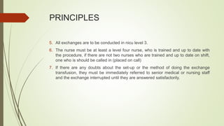 PRINCIPLES
5. All exchanges are to be conducted in nicu level 3.
6. The nurse must be at least a level four nurse, who is trained and up to date with
the procedure, if there are not two nurses who are trained and up to date on shift,
one who is should be called in (placed on call)
7. If there are any doubts about the set-up or the method of doing the exchange
transfusion, they must be immediately referred to senior medical or nursing staff
and the exchange interrupted until they are answered satisfactorily.
 