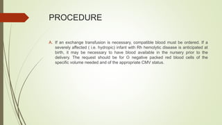 PROCEDURE
A. If an exchange transfusion is necessary, compatible blood must be ordered. If a
severely affected ( i.e. hydropic) infant with Rh hemolytic disease is anticipated at
birth, it may be necessary to have blood available in the nursery prior to the
delivery. The request should be for O negative packed red blood cells of the
specific volume needed and of the appropriate CMV status.
 