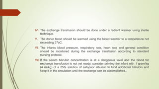 IV. The exchange transfusion should be done under a radiant warmer using sterile
technique.
V. The donor blood should be warmed using the blood warmer to a temperature not
exceeding 37oC.
VI. The infants blood pressure, respiratory rate, heart rate and general condition
should be monitored during the exchange transfusion according to standard
nursing protocol.
VII. If the serum bilirubin concentration is at a dangerous level and the blood for
exchange transfusion is not yet ready, consider priming the infant with 1 gram/kg
(4 ml/kg) of a 25% solution of salt-poor albumin to bind additional bilirubin and
keep it in the circulation until the exchange can be accomplished..
 