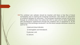 VIII.The umbilical vein catheter should be inserted until there is free flow of blood
immediately prior to starting the exchange transfusion. See section on placement
of umbilical catheters for technique. The exchange transfusion should not be done
through an umbilical artery line unless the UAC is used only for blood withdrawal
with simultaneous replacement through the umbilical vein or peripheral IV. At the
beginning of the exchange transfusion, the first blood sample withdrawn should be
sent for for ,
1)total and direct bilirubin;
2) hemoglobin and hematocrit;
3) glucose; and
4) calcium.
 
