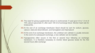 XII. The need for giving supplemental calcium is controversial. If used give 0.5 to 1.0 ml of
10% calcium gluconate IV, after each 100 ml of exchange blood. Monitor heart rate for
bradycardia.
XIII.At the end of an exchange transfusion blood should be sent for sodium, glucose,
calcium, total and direct bilirubin, and hemoglobin and Haematocrit
XIV.At the end of an exchange transfusion, the umbilical vein catheter is usually removed.
In the event of a subsequent exchange, a new catheter can be inserted.
XV. Hypoglycemia often occurs in the first or second hour following an exchange
transfusion. It is therefore necessary to monitor blood glucose levels for the first
several hours after exchange
 