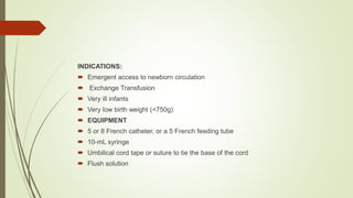 INDICATIONS:
 Emergent access to newborn circulation
 Exchange Transfusion
 Very ill infants
 Very low birth weight (<750g)
 EQUIPMENT
 5 or 8 French catheter, or a 5 French feeding tube
 10-mL syringe
 Umbilical cord tape or suture to tie the base of the cord
 Flush solution
 