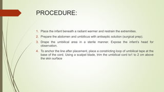 PROCEDURE:
1. Place the infant beneath a radiant warmer and restrain the extremities.
2. Prepare the abdomen and umbilicus with antiseptic solution (surgical prep).
3. Drape the umbilical area in a sterile manner. Expose the infant’s head for
observation.
4. To anchor the line after placement, place a constricting loop of umbilical tape at the
base of the cord. Using a scalpel blade, trim the umbilical cord to1 to 2 cm above
the skin surface
 