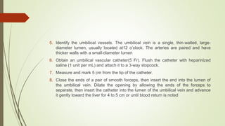 5. Identify the umbilical vessels. The umbilical vein is a single, thin-walled, large-
diameter lumen, usually located at12 o’clock. The arteries are paired and have
thicker walls with a small-diameter lumen
6. Obtain an umbilical vascular catheter(5 Fr). Flush the catheter with heparinized
saline (1 unit per mL) and attach it to a 3-way stopcock.
7. Measure and mark 5 cm from the tip of the catheter.
8. Close the ends of a pair of smooth forceps, then insert the end into the lumen of
the umbilical vein. Dilate the opening by allowing the ends of the forceps to
separate, then insert the catheter into the lumen of the umbilical vein and advance
it gently toward the liver for 4 to 5 cm or until blood return is noted
 
