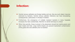 Infection:
 Central venous catheters are foreign bodies and can, like any such object, become
colonized by bacteria. Central venous catheter infections can have devastating
consequences, particularly in critically ill children.
 Furthermore, the emergence of multiple resistant bacteria in many hospitals
increases the risks substantially. Attention to sterile technique is critical.
 When time permits, those involved in the placement should don sterile gowns and
wear masks and hats. Large sterile drapes can prevent inadvertent contamination
of the guide wire and catheter prior to insertion.
 