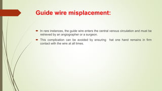 Guide wire misplacement:
 In rare instances, the guide wire enters the central venous circulation and must be
retrieved by an angiographer or a surgeon.
 This complication can be avoided by ensuring hat one hand remains in firm
contact with the wire at all times.
 