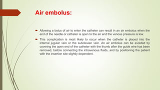 Air embolus:
 Allowing a bolus of air to enter the catheter can result in an air embolus when the
end of the needle or catheter is open to the air and the venous pressure is low.
 This complication is most likely to occur when the catheter is placed into the
internal jugular vein or the subclavian vein. An air embolus can be avoided by
covering the open end of the catheter with the thumb after the guide wire has been
removed, before connecting the intravenous fluids, and by positioning the patient
with the insertion site slightly dependent.
 