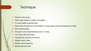 Technique
1. Perform hand wash.
2. Place baby naked in cradle or incubator.
3. Fix eye shades & genital area.
4. Keep baby at least 45 cm from lights, if using closer monitor temperature of baby.
5. Start phototherapy.
6. Frequent extra breast feeding every 2 hourly.
7. Turn baby after each feed.
8. Temperature record 2 to 4 hourly.
9. Weight record- daily.
10.Monitor urine frequency.
11.Monitor bilirubin level
 
