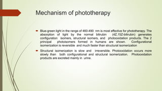Mechanism of phototherapy
 Blue-green light in the range of 460-490 nm is most effective for phototherapy. The
absorption of light by the normal bilirubin (4Z,15Z-bilirubin) generates
configuration isomers, structural isomers, and photooxidation products. The 2
principal photoisomers formed in humans are shown. Configurational
isomerization is reversible and much faster than structural isomerization
 Structural isomerization is slow and irreversible. Photooxidation occurs more
slowly than both configurational and structural isomerization. Photooxidation
products are excreted mainly in urine.
 
