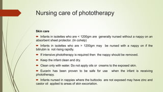 Nursing care of phototherapy
Skin care
 Infants in isolettes who are < 1200gm are generally nursed without a nappy on an
absorbent sheet protector. (In cohelp)
 Infants in isolettes who are > 1200gm may be nursed with a nappy on if the
bilirubin is not rising rapidly.
 If intensive phototherapy is required then the nappy should be removed.
 Keep the infant clean and dry.
 Clean only with water. Do not apply oils or creams to the exposed skin.
 Eucerin has been proven to be safe for use when the infant is receiving
phototherapy.
 Infants nursed in nappies where the buttocks are not exposed may have zinc and
castor oil applied to areas of skin excoriation.
 