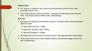 Observation
 All infants in newborn care receiving phototherapy should have vitals
recorded every 4 hrly
 If an infant requires continuous cardio- respiratory monitoring for other reasons,
then, this should continue whilst under phototherapy.
Eye care
 Eye pads are required for the infants comfort if overhead white or blue fluorescent
lights are used
 Size N720 (micro) if < 1500g
 Size N721 (small) if 1500 - 2500g
 Size N722 (large) if > 2500g
 Eye pads should be removed 4 hourly and eye cares attended with normal saline.
 There have never been human studies showing that retinal damage occurs from
with phototherapy.
 