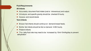 Fluid Requirements
All Infants
 Accurately document fluid intake (oral or intravenous) and output.
 Urinalysis and specific gravity should be checked 8 hourly.
 Assess and record stools
Term Infants
 Breast fed infants should continue on demand breast feeds.
 Bottle fed infants should be fed on demand 4-6th hourly.
 Preterm Infants
 The daily fluid rate may need to be increased by 10ml-15ml/kg/day to prevent
dehydration
 