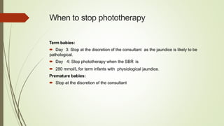When to stop phototherapy
Term babies:
 Day 3: Stop at the discretion of the consultant as the jaundice is likely to be
pathological.
 Day 4: Stop phototherapy when the SBR is
 280 mmol/L for term infants with physiological jaundice.
Premature babies:
 Stop at the discretion of the consultant
 