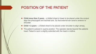 POSITION OF THE PATIENT
 Child more than 2 years – a folded sheet or towel to be placed under the occiput
align the pharyngeal and tracheal axis. So that external ear canal is anterior to
shoulder.
 Child < 2 years – a folded sheet to be placed under shoulder to align airway.
 The patient is placed in supine position. The operator stands beyond the patients
head. Patient’s neck is slightly extended with the head in midline.
 