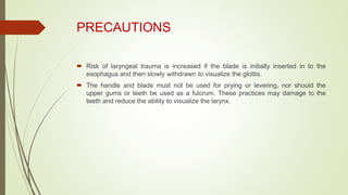 PRECAUTIONS
 Risk of laryngeal trauma is increased if the blade is initially inserted in to the
esophagus and then slowly withdrawn to visualize the glottis.
 The handle and blade must not be used for prying or levering, nor should the
upper gums or teeth be used as a fulcrum. These practices may damage to the
teeth and reduce the ability to visualize the larynx.
 