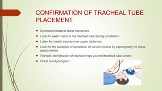 CONFIRMATION OF TRACHEAL TUBE
PLACEMENT
 Symmetric bilateral chest movement.
 Look for water vapor in the tracheal tube during exhalation.
 Listen for breath sounds over upper abdomen.
 Look for the evidence of exhalation of carbon dioxide by capnography or mass
spectrometer.
 Fibroptic identification of tracheal rings via endotracheal tube lumen.
 Chest roentgenogram.
 