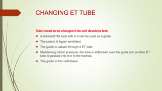 CHANGING ET TUBE
Tube needs to be changed if its cuff develops leak
 A standard NG tube with in it can be used as a guide.
 The patient is hyper ventilated.
 The guide is passed through a ET tube
 Maintaining cricoid pressure, the tube is withdrawn over the guide and another ET
tube is passed over it in to the trachea.
 The guide is then withdrawn.
 