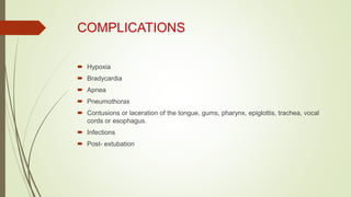 COMPLICATIONS
 Hypoxia
 Bradycardia
 Apnea
 Pneumothorax
 Contusions or laceration of the tongue, gums, pharynx, epiglottis, trachea, vocal
cords or esophagus.
 Infections
 Post- extubation
 
