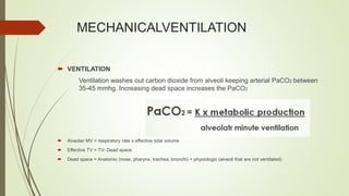 MECHANICALVENTILATION
 VENTILATION
Ventilation washes out carbon dioxide from alveoli keeping arterial PaCO2 between
35-45 mmhg. Increasing dead space increases the PaCO2
 Alveolar MV = respiratory rate x effective tidal volume
 Effective TV = TV- Dead space
 Dead space = Anatomic (nose, pharynx, trachea, bronchi) + physiologic (alveoli that are not ventilated)
 